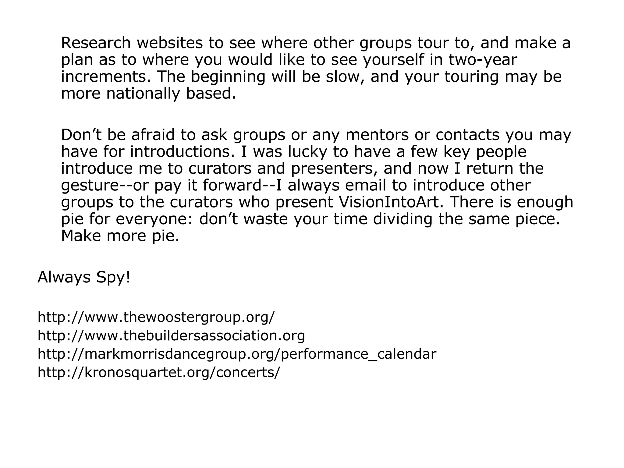 Research websites to see where other groups tour to, and make a plan as to where you would like to see yourself in two-year increments. The beginning will be slow, and your touring may be more nationally based.  Don’t be afraid to ask groups or any mentors or contacts you may have for introductions. I was lucky to have a few key people introduce me to curators and presenters, and now I return the gesture--or pay it forward--I always email to introduce other groups to the curators who present VisionIntoArt. There is enough pie for everyone: don’t waste your time dividing the same piece. Make more pie. Always Spy! http://www.thewoostergroup.org/ http://www.thebuildersassociation.org http://markmorrisdancegroup.org/performance_calendar http://kronosquartet.org/concerts/ 