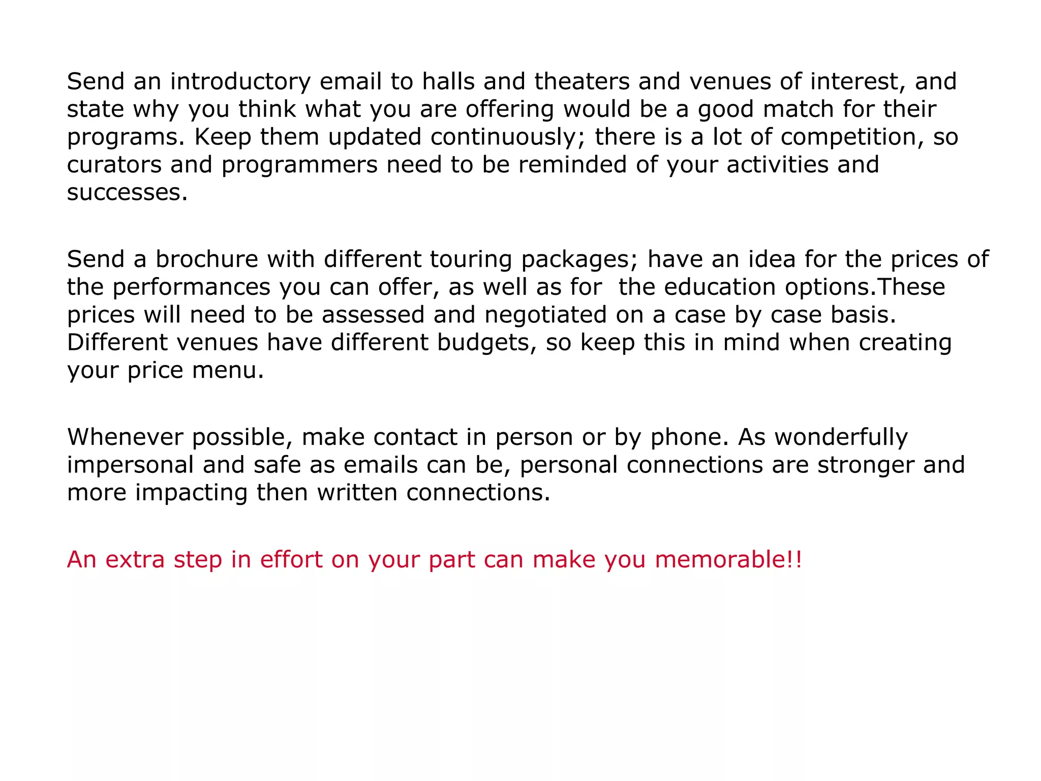 Send an introductory email to halls and theaters and venues of interest, and state why you think what you are offering would be a good match for their programs. Keep them updated continuously; there is a lot of competition, so curators and programmers need to be reminded of your activities and successes.  Send a brochure with different touring packages; have an idea for the prices of the performances you can offer, as well as for  the education options.These prices will need to be assessed and negotiated on a case by case basis. Different venues have different budgets, so keep this in mind when creating your price menu.  Whenever possible, make contact in person or by phone. As wonderfully impersonal and safe as emails can be, personal connections are stronger and more impacting then written connections.  An extra step in effort on your part can make you memorable!! 