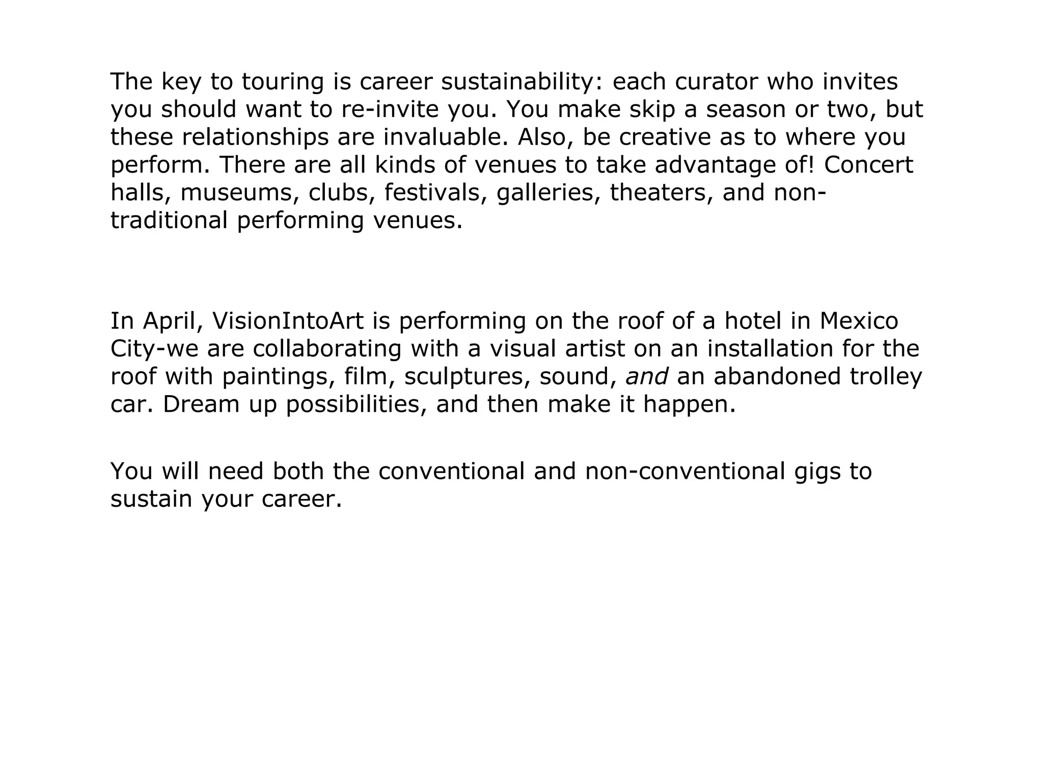 The key to touring is career sustainability: each curator who invites you should want to re-invite you. You make skip a season or two, but these relationships are invaluable. Also, be creative as to where you perform. There are all kinds of venues to take advantage of! Concert halls, museums, clubs, festivals, galleries, theaters, and non-traditional performing venues.  In April, VisionIntoArt is performing on the roof of a hotel in Mexico City-we are collaborating with a visual artist on an installation for the roof with paintings, film, sculptures, sound,  and  an abandoned trolley car. Dream up possibilities, and then make it happen.  You will need both the conventional and non-conventional gigs to sustain your career. 