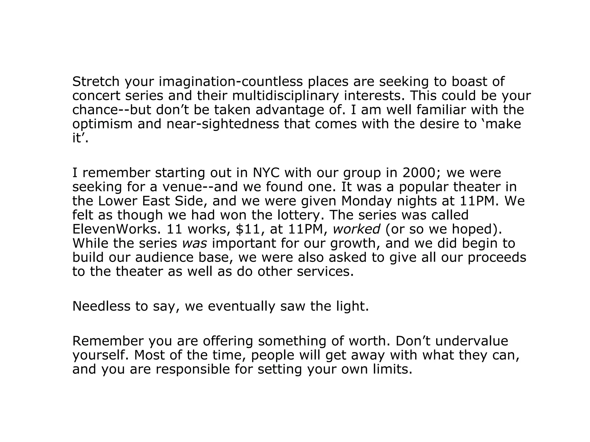 Stretch your imagination-countless places are seeking to boast of concert series and their multidisciplinary interests. This could be your chance--but don’t be taken advantage of. I am well familiar with the optimism and near-sightedness that comes with the desire to ‘make it’.  I remember starting out in NYC with our group in 2000; we were seeking for a venue--and we found one. It was a popular theater in the Lower East Side, and we were given Monday nights at 11PM. We felt as though we had won the lottery. The series was called ElevenWorks. 11 works, $11, at 11PM,  worked  (or so we hoped). While the series  was  important for our growth, and we did begin to build our audience base, we were also asked to give all our proceeds to the theater as well as do other services.  Needless to say, we eventually saw the light.  Remember you are offering something of worth. Don’t undervalue yourself. Most of the time, people will get away with what they can, and you are responsible for setting your own limits. 