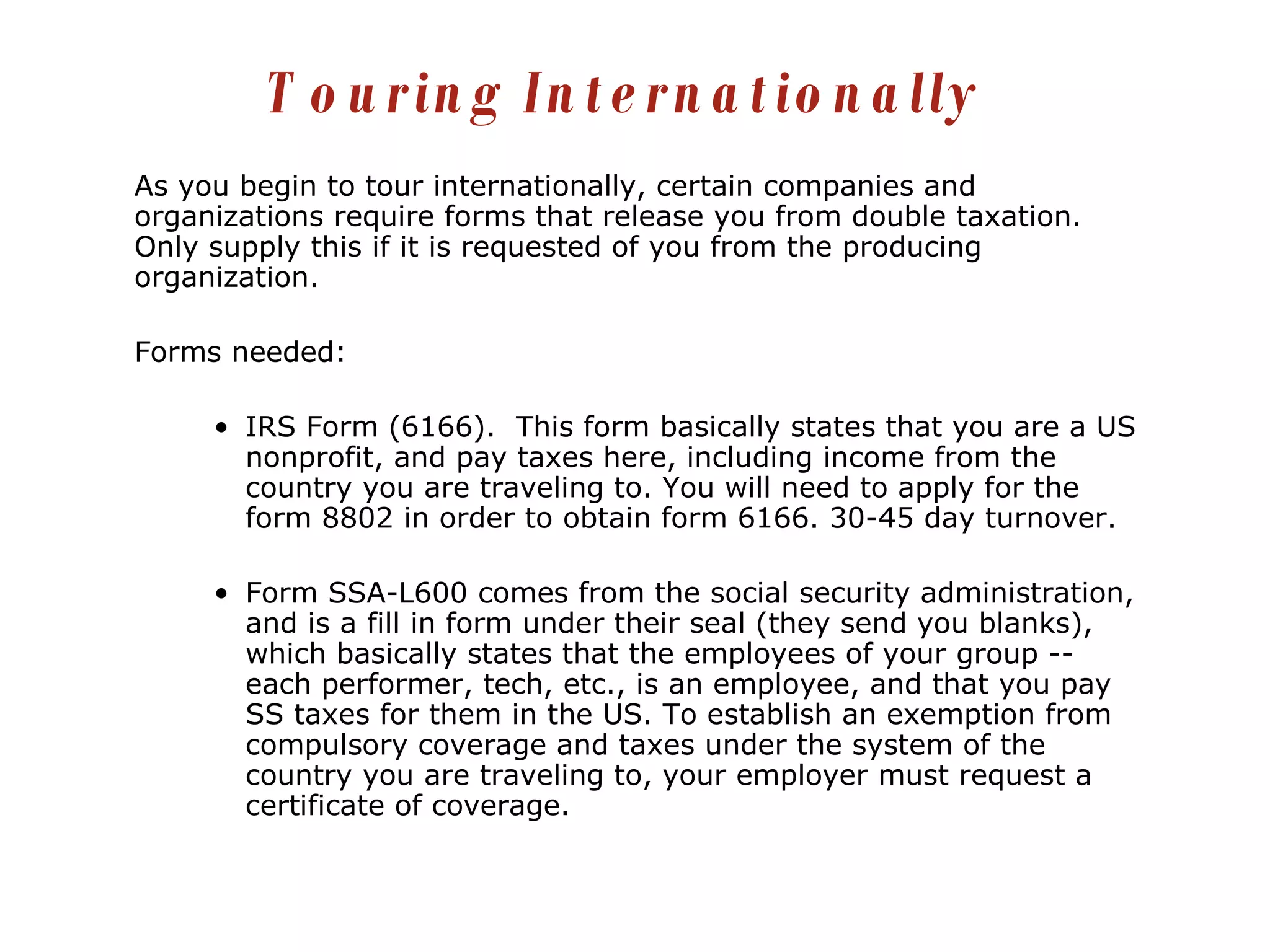 As you begin to tour internationally, certain companies and organizations require forms that release you from double taxation.  Only supply this if it is requested of you from the producing organization. Forms needed: IRS Form (6166).  This form basically states that you are a US nonprofit, and pay taxes here, including income from the country you are traveling to. You will need to apply for the form 8802 in order to obtain form 6166. 30-45 day turnover. Form SSA-L600 comes from the social security administration, and is a fill in form under their seal (they send you blanks), which basically states that the employees of your group -- each performer, tech, etc., is an employee, and that you pay SS taxes for them in the US. To establish an exemption from compulsory coverage and taxes under the system of the country you are traveling to, your employer must request a certificate of coverage. Touring Internationally 