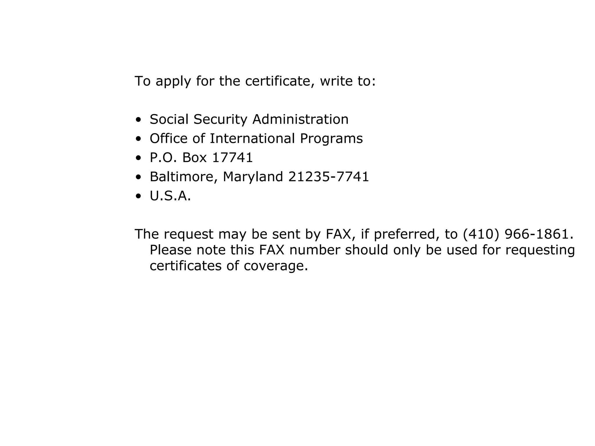 To apply for the certificate, write to: Social Security Administration Office of International Programs P.O. Box 17741 Baltimore, Maryland 21235-7741 U.S.A.  The request may be sent by FAX, if preferred, to (410) 966-1861.  Please note this FAX number should only be used for requesting certificates of coverage.  