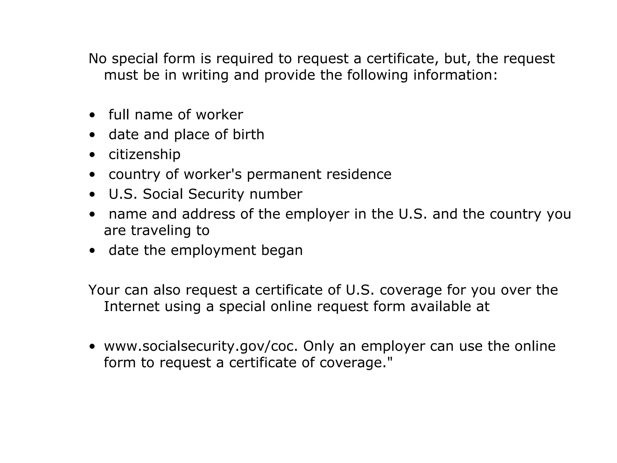 No special form is required to request a certificate, but, the request must be in writing and provide the following information: full name of worker date and place of birth citizenship country of worker's permanent residence U.S. Social Security number name and address of the employer in the U.S. and the country you are traveling to date the employment began Your can also request a certificate of U.S. coverage for you over the Internet using a special online request form available at www.socialsecurity.gov/coc. Only an employer can use the online form to request a certificate of coverage."  