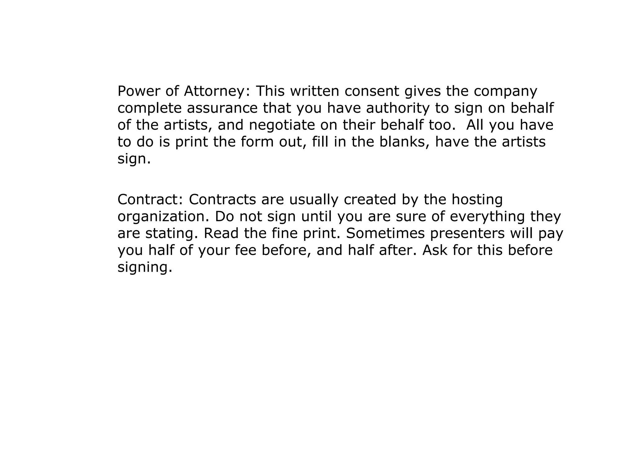Power of Attorney: This written consent gives the company complete assurance that you have authority to sign on behalf of the artists, and negotiate on their behalf too.  All you have to do is print the form out, fill in the blanks, have the artists sign. Contract: Contracts are usually created by the hosting organization. Do not sign until you are sure of everything they are stating. Read the fine print. Sometimes presenters will pay you half of your fee before, and half after. Ask for this before signing. 