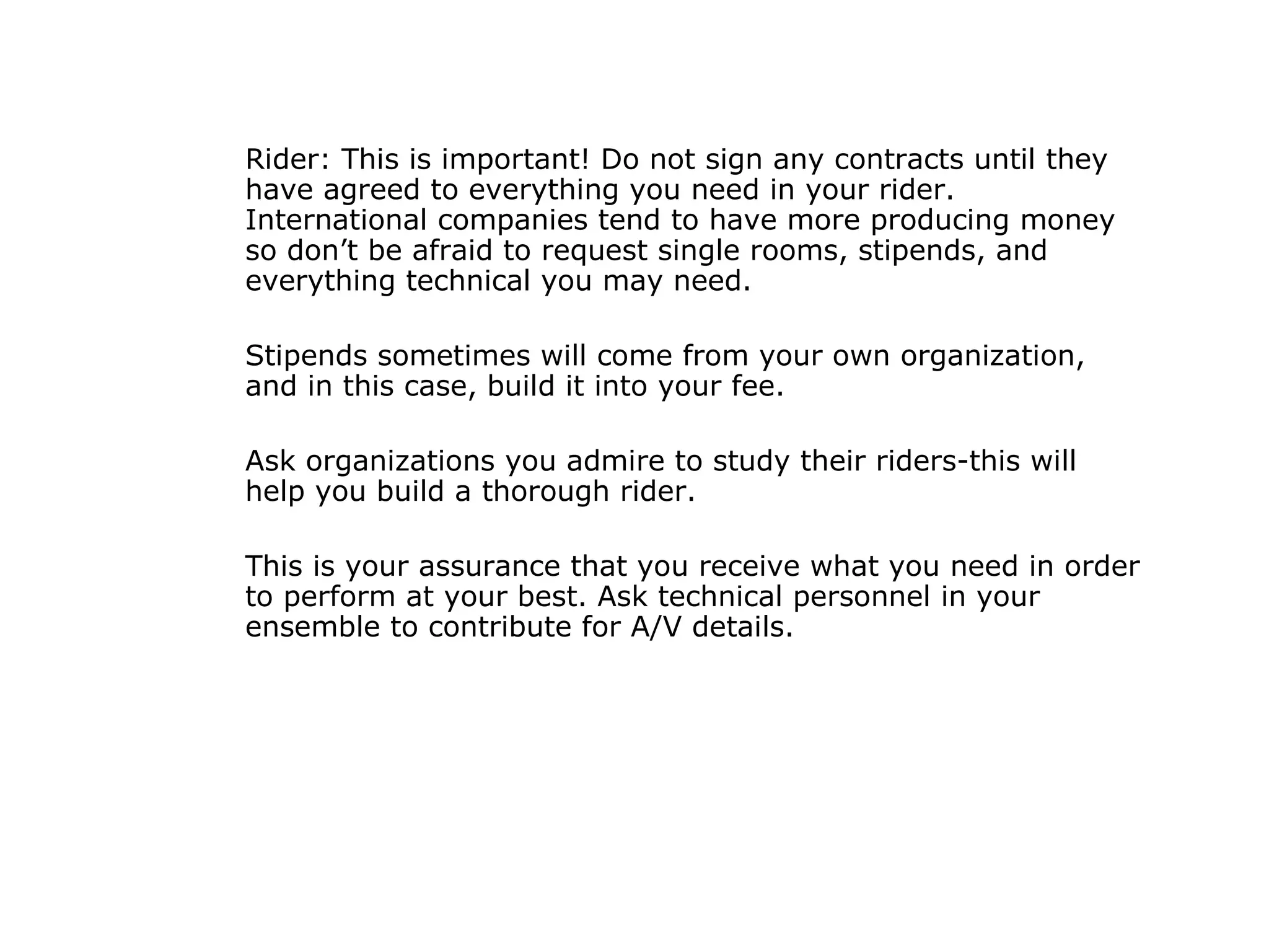 Rider: This is important! Do not sign any contracts until they have agreed to everything you need in your rider. International companies tend to have more producing money so don’t be afraid to request single rooms, stipends, and everything technical you may need.  Stipends sometimes will come from your own organization, and in this case, build it into your fee.  Ask organizations you admire to study their riders-this will help you build a thorough rider.  This is your assurance that you receive what you need in order to perform at your best. Ask technical personnel in your ensemble to contribute for A/V details.  
