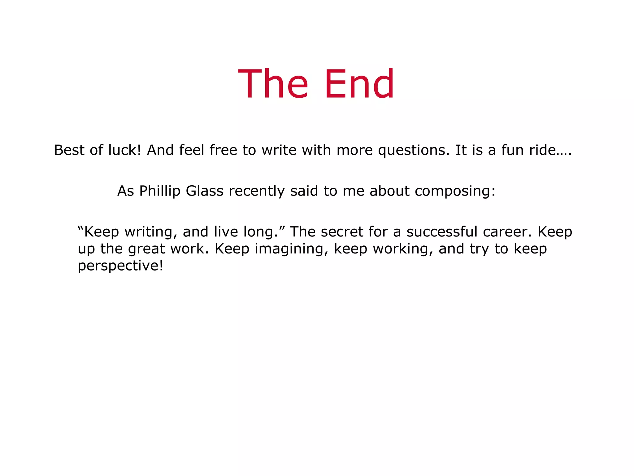 The End Best of luck! And feel free to write with more questions. It is a fun ride…. As Phillip Glass recently said to me about composing: “ Keep writing, and live long.” The secret for a successful career. Keep up the great work. Keep imagining, keep working, and try to keep perspective! 