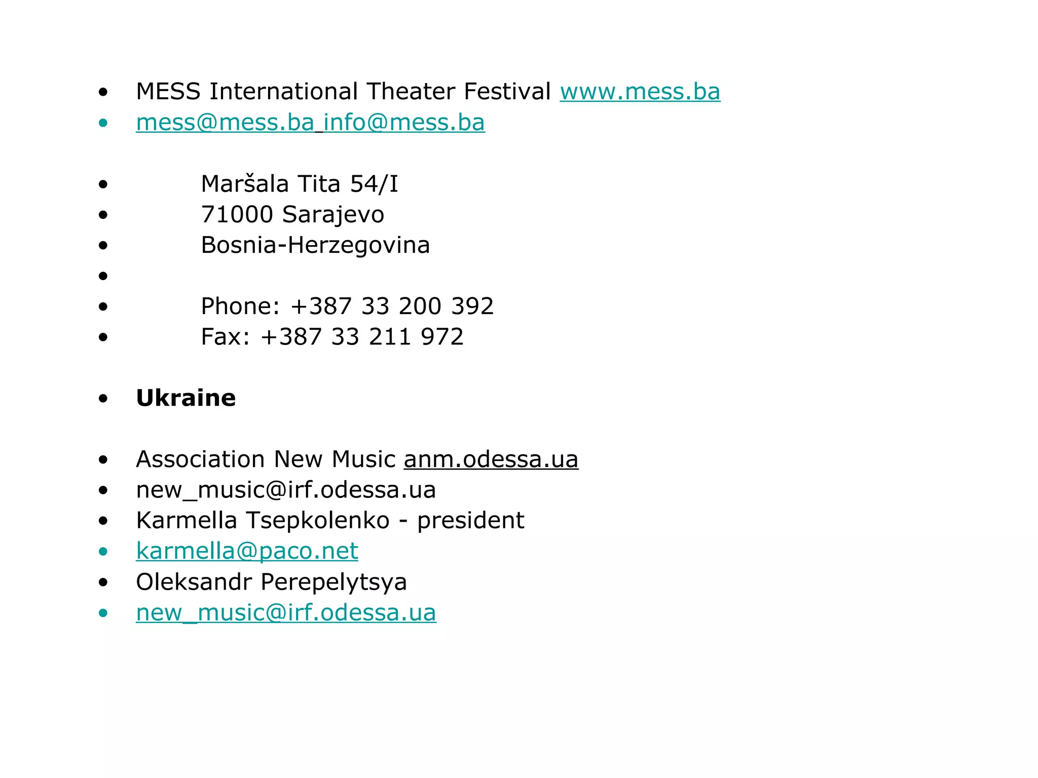 MESS International Theater Festival  www.mess.ba [email_address]   [email_address] Maršala Tita 54/I  71000 Sarajevo Bosnia-Herzegovina Phone: +387 33 200 392 Fax: +387 33 211 972 Ukraine Association New Music  anm.odessa.ua [email_address] Karmella Tsepkolenko - president [email_address] Oleksandr Perepelytsya [email_address] 