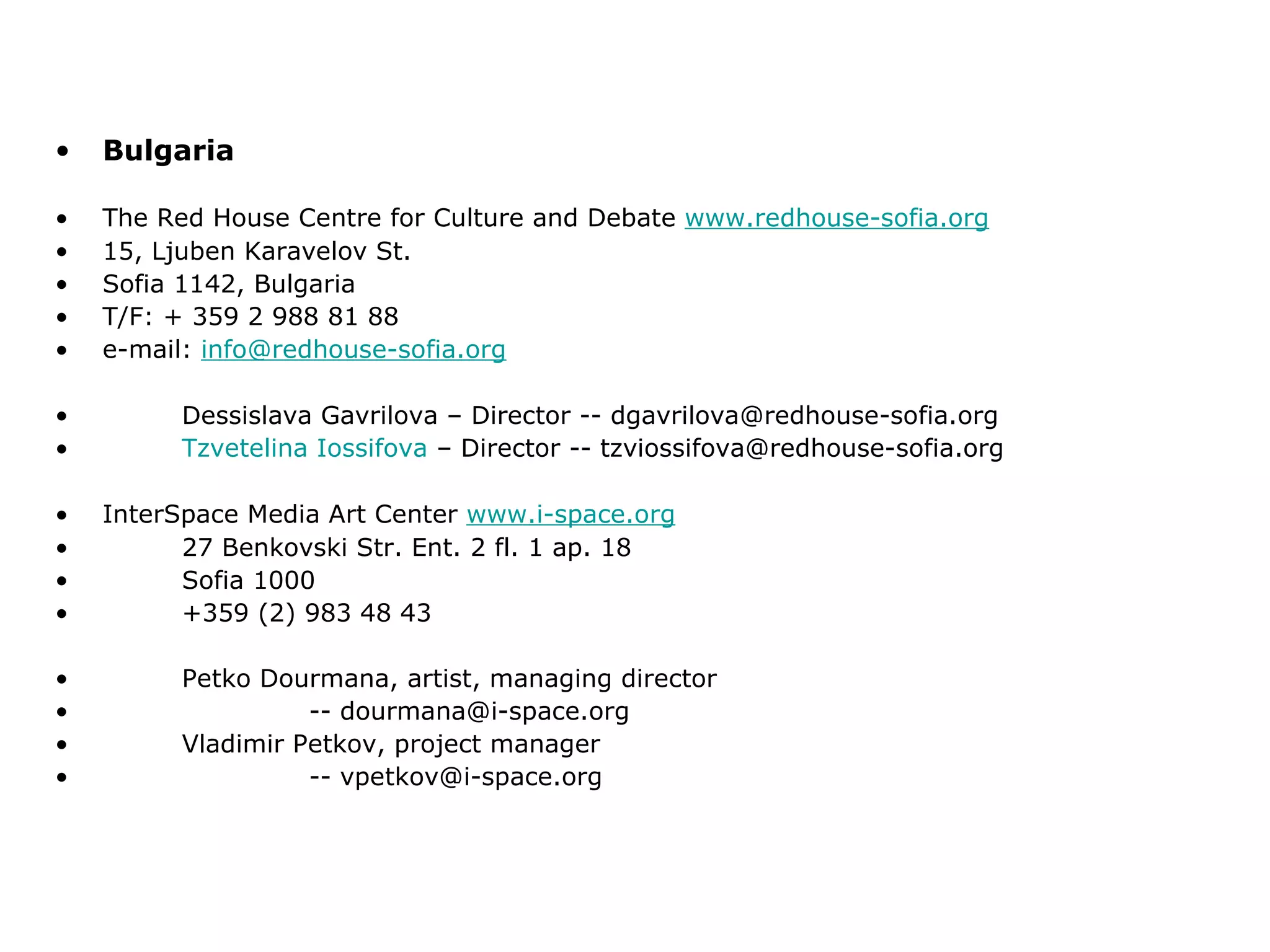 Bulgaria The Red House Centre for Culture and Debate  www.redhouse-sofia.org 15, Ljuben Karavelov St. Sofia 1142, Bulgaria T/F: + 359 2 988 81 88 e-mail:  [email_address] Dessislava Gavrilova – Director -- dgavrilova@redhouse-sofia.org Tzvetelina   Iossifova  – Director -- tzviossifova@redhouse-sofia.org InterSpace Media Art Center  www.i-space.org 27 Benkovski Str. Ent. 2 fl. 1 ap. 18 Sofia 1000 +359 (2) 983 48 43 Petko Dourmana, artist, managing director -- dourmana@i-space.org Vladimir Petkov, project manager -- vpetkov@i-space.org 