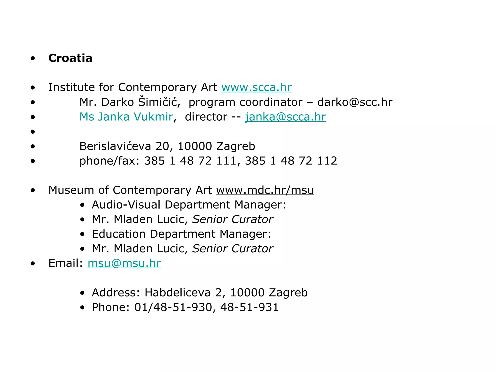 Croatia Institute for Contemporary Art  www.scca.hr Mr. Darko Šimičić,  program coordinator – darko@scc.hr Ms  Janka   Vukmir ,  director --  [email_address] Berislavićeva 20, 10000 Zagreb phone/fax: 385 1 48 72 111, 385 1 48 72 112 Museum of Contemporary Art  www.mdc.hr/msu Audio-Visual Department Manager:  Mr. Mladen Lucic,  Senior Curator Education Department Manager: Mr. Mladen Lucic,  Senior Curator Email:  [email_address] Address: Habdeliceva 2, 10000 Zagreb Phone: 01/48-51-930, 48-51-931 