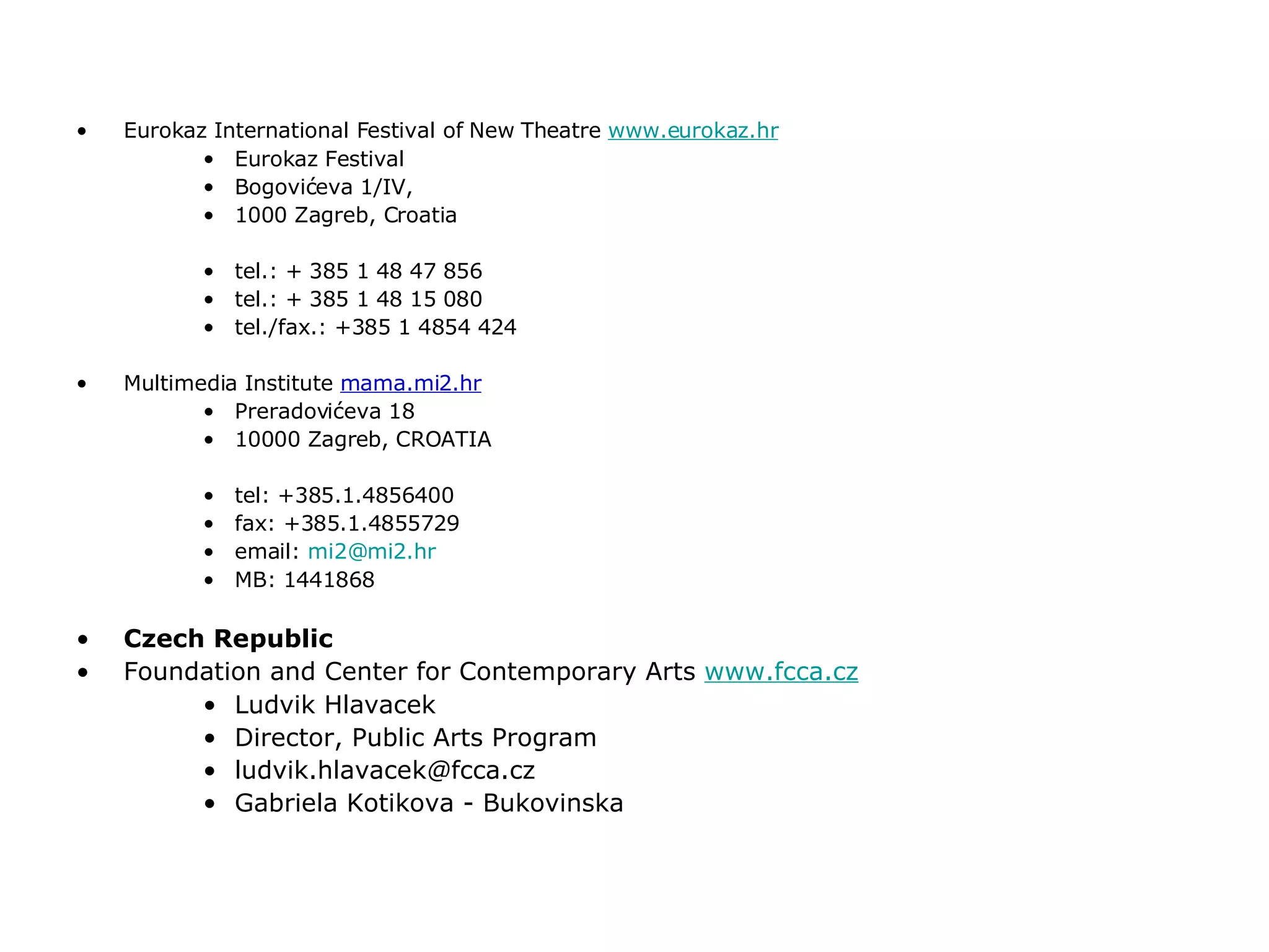 Eurokaz International Festival of New Theatre  www.eurokaz.hr Eurokaz Festival Bogovićeva 1/IV, 1000 Zagreb, Croatia tel.: + 385 1 48 47 856 tel.: + 385 1 48 15 080  tel./fax.: +385 1 4854 424 Multimedia Institute  mama.mi2.hr Preradovićeva 18 10000 Zagreb, CROATIA tel: +385.1.4856400 fax: +385.1.4855729 email:  [email_address] MB: 1441868 Czech Republic Foundation and Center for Contemporary Arts  www.fcca.cz Ludvik Hlavacek Director, Public Arts Program ludvik.hlavacek @ fcca.cz Gabriela Kotikova - Bukovinska 