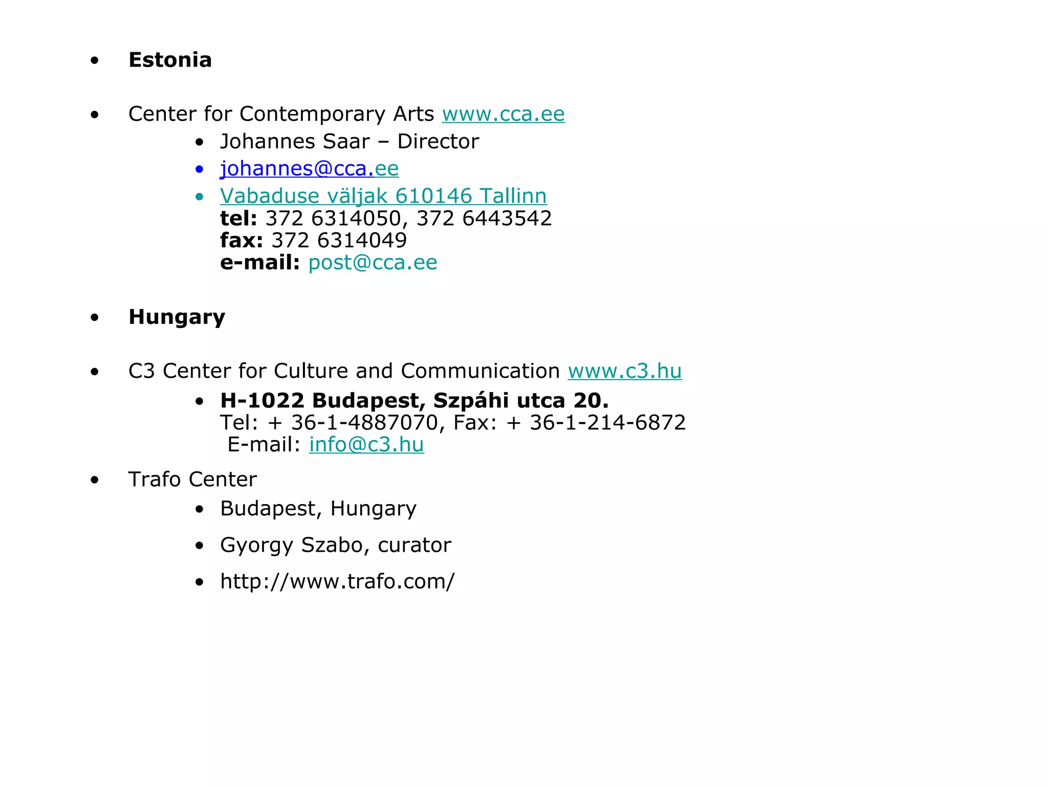 Estonia Center for Contemporary Arts  www.cca.ee Johannes Saar – Director [email_address] ee Vabaduse   v ä ljak  6 10146 Tallinn tel:  372 6314050, 372 6443542 fax:  372 6314049 e-mail:   [email_address] Hungary C3 Center for Culture and Communication  www.c3.hu H-1022 Budapest, Szpáhi utca 20. Tel: + 36-1-4887070, Fax: + 36-1-214-6872  E-mail:  [email_address] Trafo Center Budapest, Hungary Gyorgy Szabo, curator http://www.trafo.com/ 