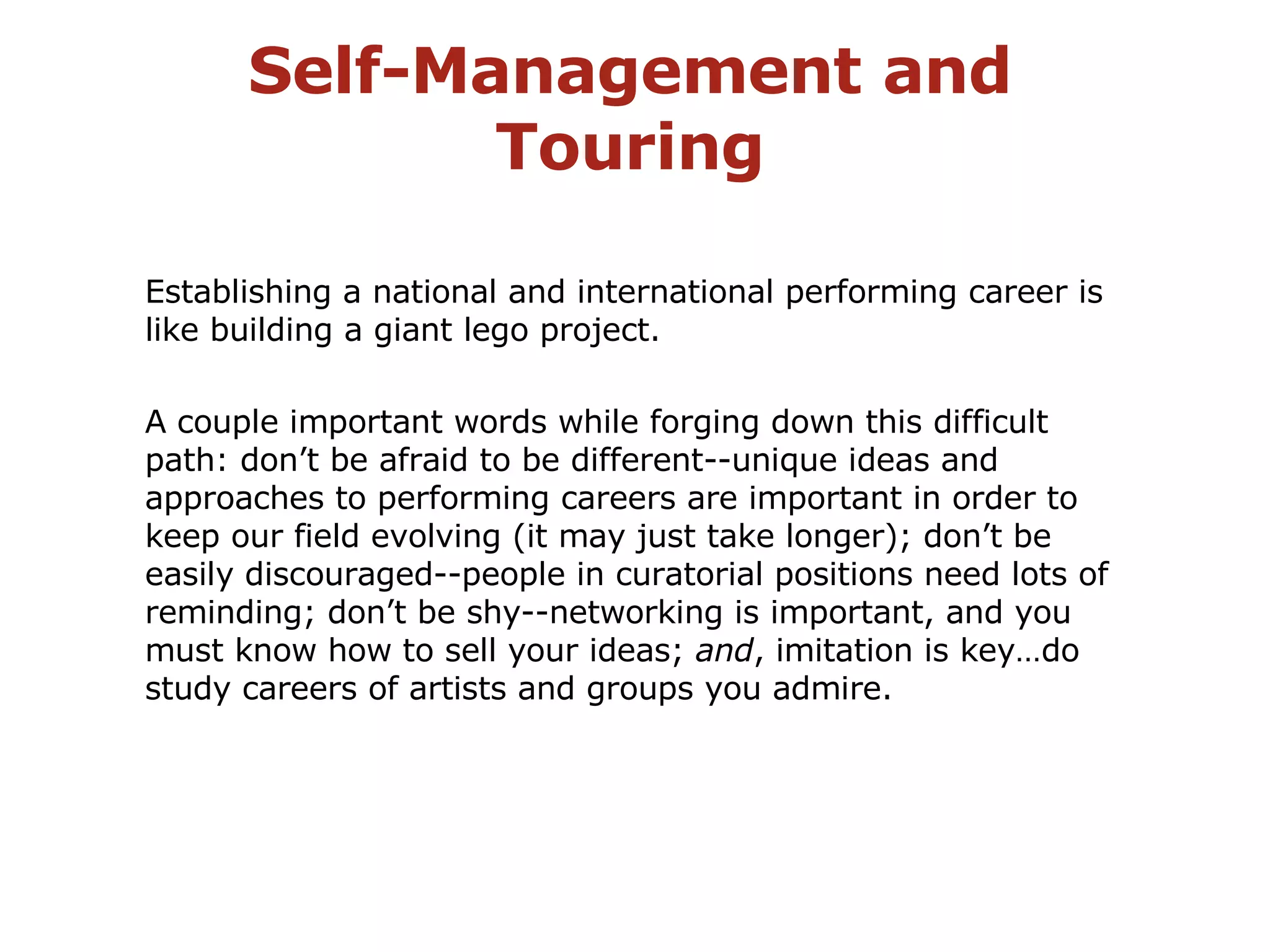 Self-Management and Touring Establishing a national and international performing career is like building a giant lego project.  A couple important words while forging down this difficult path: don’t be afraid to be different--unique ideas and approaches to performing careers are important in order to keep our field evolving (it may just take longer); don’t be easily discouraged--people in curatorial positions need lots of reminding; don’t be shy--networking is important, and you must know how to sell your ideas;  and , imitation is key…do study careers of artists and groups you admire. 