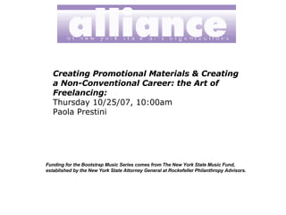 Creating Promotional Materials & Creating a Non-Conventional Career: the Art of Freelancing: Thursday 10/25/07, 10:00am   Paola Prestini Funding for the Bootstrap Music Series comes from The New York State Music Fund, established by the New York State Attorney General at Rockefeller Philanthropy Advisors.   