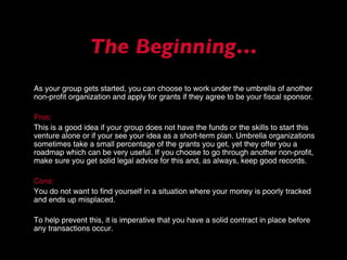 As your group gets started, you can choose to work under the umbrella of another non-profit organization and apply for grants if they agree to be your fiscal sponsor.  Pros: This is a good idea if your group does not have the funds or the skills to start this venture alone or if your see your idea as a short-term plan. Umbrella organizations sometimes take a small percentage of the grants you get, yet they offer you a roadmap which can be very useful. If you choose to go through another non-profit, make sure you get solid legal advice for this and, as always, keep good records.  Cons: You do not want to find yourself in a situation where your money is poorly tracked and ends up misplaced.  To help prevent this, it is imperative that you have a solid contract in place before any transactions occur. The Beginning… 