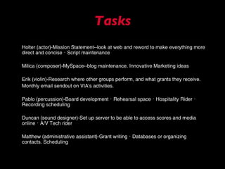 Tasks Holter (actor) - Mission Statement--look at web and reword to make everything more direct and concise ･ Script maintenance Milica (composer) - MySpace--blog maintenance. Innovative  M arketing ideas Erik (violin) - Research where other groups perform, and what grants they receive. Monthly email sendout on VIA's activities. Pablo (percussion)-Board  d evelopment ･ Rehearsal space ･ Hospitality Rider ･ Recording scheduling Duncan (sound designer) - Set up server to be able to access scores and media online ･ A/V Tech rider Matthew (administrative assistant)-Grant writing ･ Databases or organizing contacts. Scheduling 