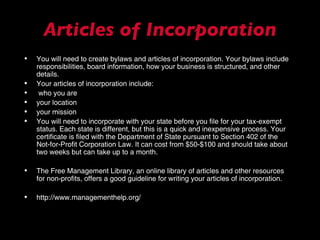 Articles of Incorporation You will need to create bylaws and articles of incorporation. Your bylaws include responsibilities, board information, how your business is structured, and other details.  Your articles of incorporation include: who you are your location your mission You will need to incorporate with your state before you file for your tax-exempt status. Each state is different, but this is a quick and inexpensive process. Your certificate is filed with the Department of State pursuant to Section 402 of the Not-for-Profit Corporation Law. It can cost from $50-$100 and should take about two weeks but can take up to a month.  The Free Management Library, an online library of articles and other resources for non-profits, offers a good guideline for writing your articles of incorporation. http://www.managementhelp.org/ 