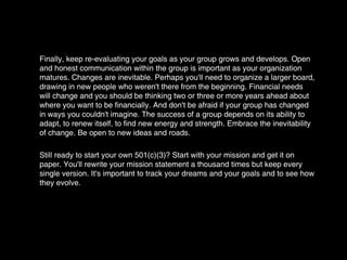 Finally, keep re-evaluating your goals as your group grows and develops. Open and honest communication within the group is important as your organization matures. Changes are inevitable. Perhaps you'll need to organize a larger board, drawing in new people who weren't there from the beginning. Financial needs will change and you should be thinking two or three or more years ahead about where you want to be financially. And don't be afraid if your group has changed in ways you couldn't imagine. The success of a group depends on its ability to adapt, to renew itself, to find new energy and strength. Embrace the inevitability of change. Be open to new ideas and roads. Still ready to start your own 501(c)(3)? Start with your mission and get it on paper. You'll rewrite your mission statement a thousand times but keep every single version. It's important to track your dreams and your goals and to see how they evolve. 