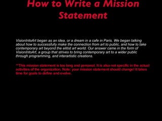 How to Write a Mission Statement VisionIntoArt began as an idea, or a dream in a cafe in Paris. We began talking about how to successfully make the connection from art to public, and how to take contemporary art beyond the elitist art world. Our answer came in the form of VisionIntoArt, a group that strives to bring contemporary art to a wider public through programming, and interartistic creations. **This mission statement is too long and personal. It is also not specific in the actual activities of the organization. Note: your mission statement should change! It takes time for goals to define and evolve. 