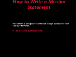 How to Write a Mission Statement VisionIntoArt is an exploration of new art through collaborative inter-artistic performance. ** This is concise, but misses depth.   