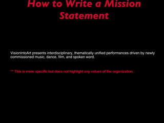 How to Write a Mission Statement VisionIntoArt presents interdisciplinary, thematically unified performances driven by newly commissioned music, dance, film, and spoken word. ** This is more specific but does not highlight any values of the organization. 