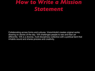 How to Write a Mission Statement Collaborating across forms and cultures, VisionIntoArt creates original works drawing on stories of the day. VIA challenges people to see and hear art differently. VIA is a diverse, multi-disciplinary collective with a political bent that inhabits sound and shares process and creativity. 