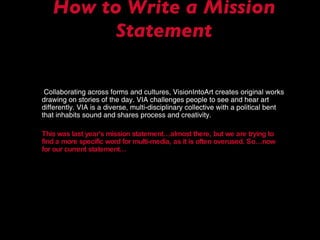 How to Write a Mission Statement   Collaborating across forms and cultures, VisionIntoArt creates original works drawing on stories of the day. VIA challenges people to see and hear art differently. VIA is a diverse, multi-disciplinary collective with a political bent that inhabits sound and shares process and creativity. This was last year’s mission statement…almost there, but we are trying to find a more specific word for multi-media, as it is often overused. So…now for our current statement… 