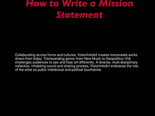 How to Write a Mission Statement Collaborating across forms and cultures, VisionIntoArt creates transmedia works drawn from today. Transcending genre--from New Music to Geopolitics--VIA challenges audiences to see and hear art differently. A diverse, multi-disciplinary collective, inhabiting sound and sharing process, VisionIntoArt embraces the role of the artist as public intellectual and political touchstone. 