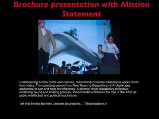 Brochure presentation with Mission Statement Collaborating across forms and cultures, VisionIntoArt creates transmedia works drawn from today. Transcending genre--from New Music to Geopolitics--VIA challenges audiences to see and hear art differently. A diverse, multi-disciplinary collective, inhabiting sound and sharing process, VisionIntoArt embraces the role of the artist as public intellectual and political touchstone. “ art that breaks barriers, crosses boundaries…” Milanodabere.it 