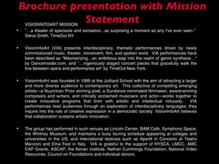Brochure presentation with Mission Statement VISIONINTOART MISSION: "…a theater of spectacle and sensation...as surprising a moment as any I've ever seen."  Steve Smith, TimeOut NY VisionIntoArt (VIA) presents interdisciplinary, thematic performances driven by newly commissioned music, theater, movement, film, and spoken word.  VIA performances have been described as "Mesmerizing…an ambitious leap into the realm of genre synthesis…" by DanceInsider.com, and “…ingeniously staged concert pieces that gracefully walk the line between opera and performance art" by TimeOut New York. VisionIntoArt was founded in 1999 at the Juilliard School with the aim of attracting a larger and more diverse audience to contemporary art.  This collective of compelling emerging artists—a Nuyorican Prize winning poet, a Sundance nominated filmmaker, award-winning composers and writers, and critically acclaimed musicians and actor—works together to create innovative programs that brim with artistic and intellectual virtuosity.  VIA performances lead audiences through an exploration of interdisciplinary languages; they inquire into the role of creative expression in a democratic society. VisionIntoArt believes that collaboration sustains artistic innovation. The group has performed in such venues as Lincoln Center, BAM Café, Symphony Space, the Whitney Museum, and maintains a busy touring schedule appearing at colleges and universities in the US, and international festivals such as Apertif in Concerto at Teatro Manzoni and Etna Fest in Italy.  VIA is grateful to the support of NYSCA, LMCC, AMC CAP Grants, ASCAP, the Kenan Institute, Nathan Cummings Foundation, National Video Resources, Council on Foundations and individual donors.  