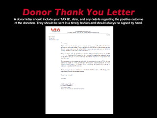 Donor Thank You Letter A donor letter should include your TAX ID, date, and any details regarding the positive outcome of the donation. They should be sent in a timely fashion and should always be signed by hand. 