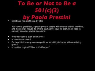 To Be or Not to Be a 501(c)(3) by Paola Prestini Creating a non-profit-step-by-step You have a great idea, a great group of people with diverse talents, the drive, and the energy. Maybe it's time to start a 501(c)(3)! To start, you'll need to carefully consider several questions: Why do I want to start a non-profit? Is my mission clear? Do I want to form my own non-profit, or should I join forces with an existing group? Is my idea original? What is it’s lifespan? 