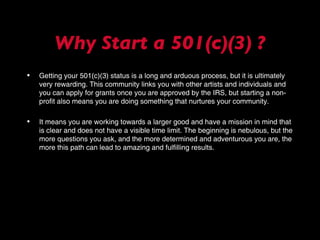 Why Start a 501(c)(3) ? Getting your 501(c)(3) status is a long and arduous process, but it is ultimately very rewarding. This community links you with other artists and individuals and you can apply for grants once you are approved by the IRS, but starting a non-profit also means you are doing something that nurtures your community.  It means you are working towards a larger good and have a mission in mind that is clear and does not have a visible time limit. The beginning is nebulous, but the more questions you ask, and the more determined and adventurous you are, the more this path can lead to amazing and fulfilling results. 