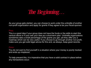 As your group gets started, you can choose to work under the umbrella of another non-profit organization and apply for grants if they agree to be your fiscal sponsor.  Pros: This is a good idea if your group does not have the funds or the skills to start this venture alone or if your see your idea as a short-term plan. Umbrella organizations sometimes take a small percentage of the grants you get, yet they offer you a roadmap which can be very useful. If you choose to go through another non-profit, make sure you get solid legal advice for this and, as always, keep good records.  Cons: You do not want to find yourself in a situation where your money is poorly tracked and ends up misplaced.  To help prevent this, it is imperative that you have a solid contract in place before any transactions occur. The Beginning… 