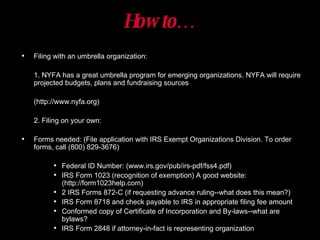 How to… Filing with an umbrella organization: 1. NYFA has a great umbrella program for emerging organizations. NYFA will require projected budgets, plans and fundraising sources  (http://www.nyfa.org) 2. Filing on your own: Forms needed: (File application with IRS Exempt Organizations Division. To order forms, call (800) 829-3676) Federal ID Number: (www.irs.gov/pub/irs-pdf/fss4.pdf) IRS Form 1023 (recognition of exemption) A good website: (http://form1023help.com) 2 IRS Forms 872-C (if requesting advance ruling--what does this mean?) IRS Form 8718 and check payable to IRS in appropriate filing fee amount Conformed copy of Certificate of Incorporation and By-laws--what are bylaws? IRS Form 2848 if attorney-in-fact is representing organization 