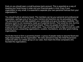 Early on you should open a small business bank account. This is essential as a way of keeping your fiscal house in order and your financial goals in mind. Even if your organization is very small, it is essential to separate your own personal finances from your organization's. You should build an advisory board. The members can be your personal and professional associates—perhaps one or two of your mentors and teachers can be persuaded to join. The advisory board will help establish your credentials and give the project credibility. The advisory board is not necessarily made up of potential donors. That would be nice--but this board is different from your actual fiscal board. These are people who believe in your project and will meet with you to spark ideas. They should be able to help connect you with potential donors, presenting organizations, curators, foundations, and other grant-making organizations. You'll also have to form a governing board—a group of people ready to assume fiscal and legal responsibility for the organization. We were advised to keep the initial fiscal board small and within our artistic group (in our case, that meant the three composers who founded the organization). 