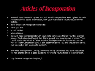 Articles of Incorporation You will need to create bylaws and articles of incorporation. Your bylaws include responsibilities, board information, how your business is structured, and other details.  Your articles of incorporation include: who you are your location your mission You will need to incorporate with your state before you file for your tax-exempt status. Each state is different, but this is a quick and inexpensive process. Your certificate is filed with the Department of State pursuant to Section 402 of the Not-for-Profit Corporation Law. It can cost from $50-$100 and should take about two weeks but can take up to a month.  The Free Management Library, an online library of articles and other resources for non-profits, offers a good guideline for writing your articles of incorporation. http://www.managementhelp.org/ 