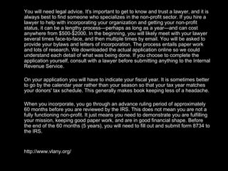 You will need legal advice. It's important to get to know and trust a lawyer, and it is always best to find someone who specializes in the non-profit sector. If you hire a lawyer to help with incorporating your organization and getting your non-profit status, it can be a lengthy process—perhaps as long as a year—and can cost anywhere from $500-$2000. In the beginning, you will likely meet with your lawyer several times face-to-face, and then multiple times by email. You will be asked to provide your bylaws and letters of incorporation. The process entails paper work and lots of research. We downloaded the actual application online so we could understand each detail of what was being done. If you choose to complete the application yourself, consult with a lawyer before submitting anything to the Internal Revenue Service.  On your application you will have to indicate your fiscal year. It is sometimes better to go by the calendar year rather than your season so that your tax year matches your donors' tax schedule. This generally makes book keeping less of a headache. When you incorporate, you go through an advance ruling period of approximately 60 months before you are reviewed by the IRS. This does not mean you are not a fully functioning non-profit. It just means you need to demonstrate you are fulfilling your mission, keeping good paper work, and are in good financial shape. Before the end of the 60 months (5 years), you will need to fill out and submit form 8734 to the IRS. http://www.vlany.org/ 