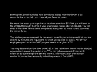 By this point, you should also have developed a good relationship with a tax accountant who can help you cover all your financial bases.  Be aware that when your organization receives more than $25,000, you will have to file a 990EZ form with the IRS. If your organization makes above $100,000, you will need to file a 990. These forms are updated every year, so make sure to download the correct forms. This verifies you are non-profit for the reason stated in your mission and that you are abiding by the rules and regulations for which you applied for status. Any of your employees paid more than $600 per year needs to be given a W-2.  The filing deadline for Form 990, or 990-EZ is "the 15th day of the 5th month after [an] organization's accounting period ends." You can get an automatic three-month extension by submitting Form 8868 to the IRS. The organization often can get another three-month extension by submitting a second Form 8868. 