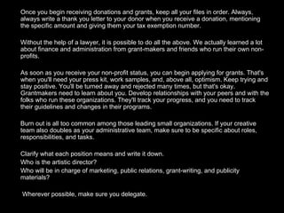 Once you begin receiving donations and grants, keep all your files in order. Always, always write a thank you letter to your donor when you receive a donation, mentioning the specific amount and giving them your tax exemption number. Without the help of a lawyer, it is possible to do all the above. We actually learned a lot about finance and administration from grant-makers and friends who run their own non-profits. As soon as you receive your non-profit status, you can begin applying for grants. That's when you'll need your press kit, work samples, and, above all, optimism. Keep trying and stay positive. You'll be turned away and rejected many times, but that's okay. Grantmakers need to learn about you. Develop relationships with your peers and with the folks who run these organizations. They'll track your progress, and you need to track their guidelines and changes in their programs.  Burn out is all too common among those leading small organizations. If your creative team also doubles as your administrative team, make sure to be specific about roles, responsibilities, and tasks.  Clarify what each position means and write it down.  Who is the artistic director?  Who will be in charge of marketing, public relations, grant-writing, and publicity materials?   Wherever possible, make sure you delegate. 