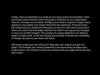 Finally, keep re-evaluating your goals as your group grows and develops. Open and honest communication within the group is important as your organization matures. Changes are inevitable. Perhaps you'll need to organize a larger board, drawing in new people who weren't there from the beginning. Financial needs will change and you should be thinking two or three or more years ahead about where you want to be financially. And don't be afraid if your group has changed in ways you couldn't imagine. The success of a group depends on its ability to adapt, to renew itself, to find new energy and strength. Embrace the inevitability of change. Be open to new ideas and roads. Still ready to start your own 501(c)(3)? Start with your mission and get it on paper. You'll rewrite your mission statement a thousand times but keep every single version. It's important to track your dreams and your goals and to see how they evolve. 