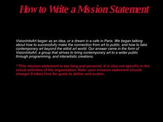 How to Write a Mission Statement VisionIntoArt began as an idea, or a dream in a cafe in Paris. We began talking about how to successfully make the connection from art to public, and how to take contemporary art beyond the elitist art world. Our answer came in the form of VisionIntoArt, a group that strives to bring contemporary art to a wider public through programming, and interartistic creations. **This mission statement is too long and personal. It is also not specific in the actual activities of the organization. Note: your mission statement should change! It takes time for goals to define and evolve. 