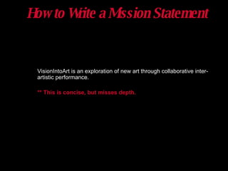 How to Write a Mission Statement VisionIntoArt is an exploration of new art through collaborative inter-artistic performance. ** This is concise, but misses depth.   