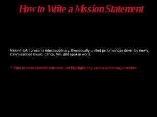 How to Write a Mission Statement VisionIntoArt presents interdisciplinary, thematically unified performances driven by newly commissioned music, dance, film, and spoken word. ** This is more specific but does not highlight any values of the organization. 