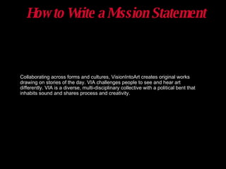 How to Write a Mission Statement Collaborating across forms and cultures, VisionIntoArt creates original works drawing on stories of the day. VIA challenges people to see and hear art differently. VIA is a diverse, multi-disciplinary collective with a political bent that inhabits sound and shares process and creativity. 