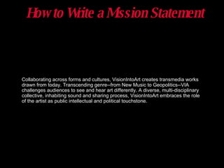 How to Write a Mission Statement Collaborating across forms and cultures, VisionIntoArt creates transmedia works drawn from today. Transcending genre--from New Music to Geopolitics--VIA challenges audiences to see and hear art differently. A diverse, multi-disciplinary collective, inhabiting sound and sharing process, VisionIntoArt embraces the role of the artist as public intellectual and political touchstone. 