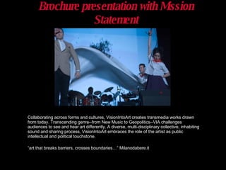 Brochure presentation with Mission Statement Collaborating across forms and cultures, VisionIntoArt creates transmedia works drawn from today. Transcending genre--from New Music to Geopolitics--VIA challenges audiences to see and hear art differently. A diverse, multi-disciplinary collective, inhabiting sound and sharing process, VisionIntoArt embraces the role of the artist as public intellectual and political touchstone. “ art that breaks barriers, crosses boundaries…” Milanodabere.it 