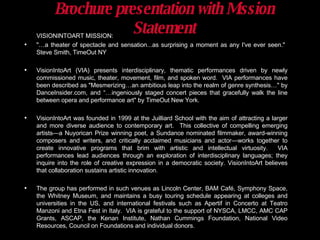 Brochure presentation with Mission Statement VISIONINTOART MISSION: "…a theater of spectacle and sensation...as surprising a moment as any I've ever seen."  Steve Smith, TimeOut NY VisionIntoArt (VIA) presents interdisciplinary, thematic performances driven by newly commissioned music, theater, movement, film, and spoken word.  VIA performances have been described as "Mesmerizing…an ambitious leap into the realm of genre synthesis…" by DanceInsider.com, and “…ingeniously staged concert pieces that gracefully walk the line between opera and performance art" by TimeOut New York. VisionIntoArt was founded in 1999 at the Juilliard School with the aim of attracting a larger and more diverse audience to contemporary art.  This collective of compelling emerging artists—a Nuyorican Prize winning poet, a Sundance nominated filmmaker, award-winning composers and writers, and critically acclaimed musicians and actor—works together to create innovative programs that brim with artistic and intellectual virtuosity.  VIA performances lead audiences through an exploration of interdisciplinary languages; they inquire into the role of creative expression in a democratic society. VisionIntoArt believes that collaboration sustains artistic innovation. The group has performed in such venues as Lincoln Center, BAM Café, Symphony Space, the Whitney Museum, and maintains a busy touring schedule appearing at colleges and universities in the US, and international festivals such as Apertif in Concerto at Teatro Manzoni and Etna Fest in Italy.  VIA is grateful to the support of NYSCA, LMCC, AMC CAP Grants, ASCAP, the Kenan Institute, Nathan Cummings Foundation, National Video Resources, Council on Foundations and individual donors.  