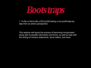 Bootstraps 1. To Be or Not to Be a 501(c)(3)Creating a non-profit-step-by-step from an artist ’s  perspective This webinar will layout the process of becoming incorporated along with invaluable information and forms, as well as help with the writing of mission statements, donor letters, and more. 