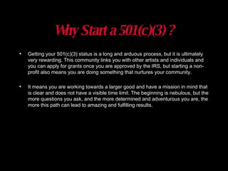 Why Start a 501(c)(3) ? Getting your 501(c)(3) status is a long and arduous process, but it is ultimately very rewarding. This community links you with other artists and individuals and you can apply for grants once you are approved by the IRS, but starting a non-profit also means you are doing something that nurtures your community.  It means you are working towards a larger good and have a mission in mind that is clear and does not have a visible time limit. The beginning is nebulous, but the more questions you ask, and the more determined and adventurous you are, the more this path can lead to amazing and fulfilling results. 