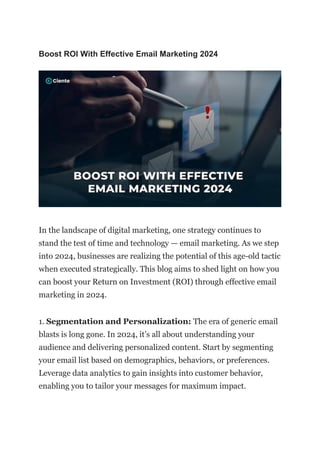 Boost ROI With Effective Email Marketing 2024
In the landscape of digital marketing, one strategy continues to
stand the test of time and technology — email marketing. As we step
into 2024, businesses are realizing the potential of this age-old tactic
when executed strategically. This blog aims to shed light on how you
can boost your Return on Investment (ROI) through effective email
marketing in 2024.
1. Segmentation and Personalization: The era of generic email
blasts is long gone. In 2024, it’s all about understanding your
audience and delivering personalized content. Start by segmenting
your email list based on demographics, behaviors, or preferences.
Leverage data analytics to gain insights into customer behavior,
enabling you to tailor your messages for maximum impact.
 